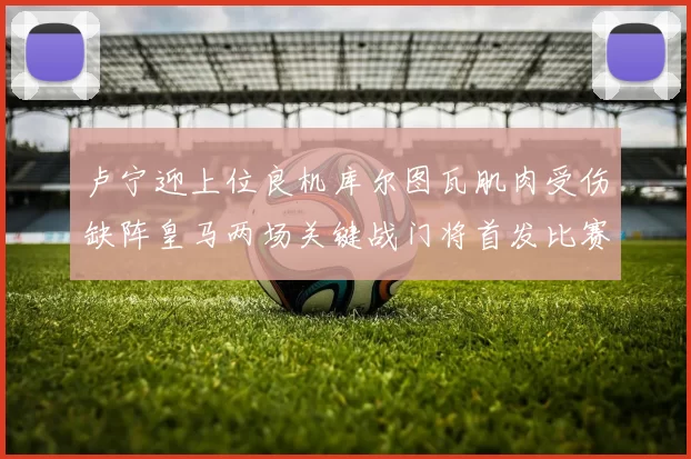 卢宁迎上位良机库尔图瓦肌肉受伤缺阵皇马两场关键战门将首发比赛期间